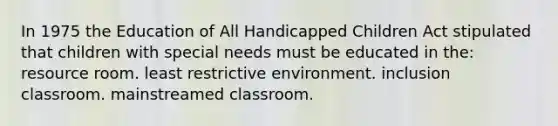 In 1975 the Education of All Handicapped Children Act stipulated that children with special needs must be educated in the: resource room. least restrictive environment. inclusion classroom. mainstreamed classroom.