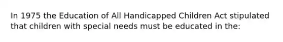 In 1975 the Education of All Handicapped Children Act stipulated that children with special needs must be educated in the: