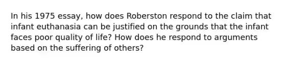 In his 1975 essay, how does Roberston respond to the claim that infant euthanasia can be justified on the grounds that the infant faces poor quality of life? How does he respond to arguments based on the suffering of others?