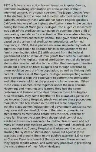 1975 a federal class action lawsuit from Los Angeles County, California involving sterilization of Latina women without informed consent, or through coercion. The judge ruled in favor of the doctors, but the case led to better informed consent for patients, especially those who are not native English speakers California had one of the highest sterilization rates in the country during the time of Madrigal v. Quilligan. The eugenics movement was part of the sterilization campaign by deeming those unfit of procreating candidates for sterilization. There was also a funding program that was enacted[by whom?] that gave states money based on the amount of sterilization procedures performed. Beginning in 1909, these procedures were supported by federal agencies that began to disburse funds in conjunction with the family planning initiative.[1] With support from the federal government and an influx of immigrants from Mexico, California saw some of the highest rates of sterilization. Part of the forced sterilization was in part due to the notion that immigrant families would put a strain on fiscal budgets and through sterilization there would be control of the population, as well as lifelong birth control. In the case of Madrigal v. Quilligan unsuspecting women were coerced to sign the paperwork to perform the sterilization and others were told that the process could be reversed. When these various women came together under the new Chicano Movement and meetings and learned they had the same problems and learned of the sterilization in these Los Angeles Area Hospitals, they came together to file a lawsuit against the Los Angeles County Hospital, which was where these procedures took place. The ten women in the lawsuit were employed working class women independent of government assistance yet they were still sterilized.[1] One of the main arguments for sterilizations as mentioned before was this fiscal concern of these families on the state. Even though birth control was available it was more marketed to middle class women and not many of these poor Mexican women. Dr. Bernard Rosenfeld, who was a resident at County Hospital and witnessed the doctors abusing the system of sterilization, spoke out against these practices and brought them to the public's attention.[2] As soon as Chicana Feminists heard of the stories from these women they began to take action, and were very proactive in protesting the mistreatment of their fellow Mexicans