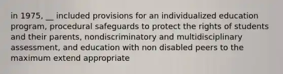 in 1975, __ included provisions for an individualized education program, procedural safeguards to protect the rights of students and their parents, nondiscriminatory and multidisciplinary assessment, and education with non disabled peers to the maximum extend appropriate