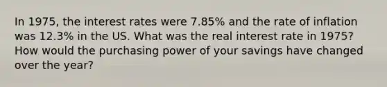 In 1975, the interest rates were 7.85% and the rate of inflation was 12.3% in the US. What was the real interest rate in 1975? How would the purchasing power of your savings have changed over the year?