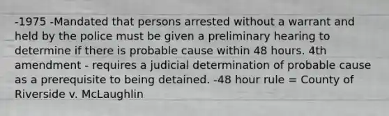 -1975 -Mandated that persons arrested without a warrant and held by the police must be given a preliminary hearing to determine if there is probable cause within 48 hours. 4th amendment - requires a judicial determination of probable cause as a prerequisite to being detained. -48 hour rule = County of Riverside v. McLaughlin