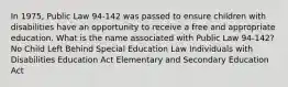 In 1975, Public Law 94-142 was passed to ensure children with disabilities have an opportunity to receive a free and appropriate education. What is the name associated with Public Law 94-142? No Child Left Behind Special Education Law Individuals with Disabilities Education Act Elementary and Secondary Education Act