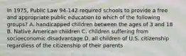 In 1975, Public Law 94-142 required schools to provide a free and appropriate public education to which of the following groups? A. handicapped children between the ages of 3 and 18 B. Native American children C. children suffering from socioeconomic disadvantage D. all children of U.S. citizenship regardless of the citizenship of their parents