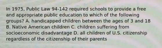 In 1975, Public Law 94-142 required schools to provide a free and appropriate public education to which of the following groups? A. handicapped children between the ages of 3 and 18 B. Native American children C. children suffering from socioeconomic disadvantage D. all children of U.S. citizenship regardless of the citizenship of their parents