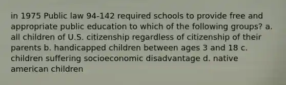 in 1975 Public law 94-142 required schools to provide free and appropriate public education to which of the following groups? a. all children of U.S. citizenship regardless of citizenship of their parents b. handicapped children between ages 3 and 18 c. children suffering socioeconomic disadvantage d. native american children