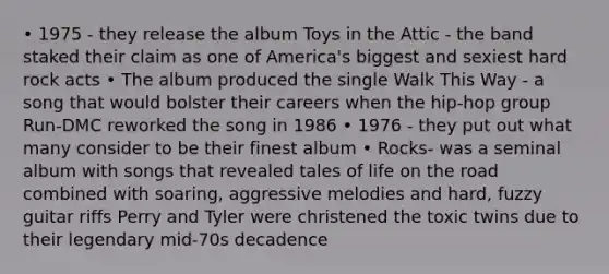 • 1975 - they release the album Toys in the Attic - the band staked their claim as one of America's biggest and sexiest hard rock acts • The album produced the single Walk This Way - a song that would bolster their careers when the hip-hop group Run-DMC reworked the song in 1986 • 1976 - they put out what many consider to be their finest album • Rocks- was a seminal album with songs that revealed tales of life on the road combined with soaring, aggressive melodies and hard, fuzzy guitar riffs Perry and Tyler were christened the toxic twins due to their legendary mid-70s decadence