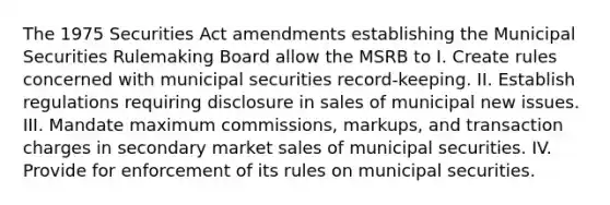 The 1975 Securities Act amendments establishing the Municipal Securities Rulemaking Board allow the MSRB to I. Create rules concerned with municipal securities record-keeping. II. Establish regulations requiring disclosure in sales of municipal new issues. III. Mandate maximum commissions, markups, and transaction charges in secondary market sales of municipal securities. IV. Provide for enforcement of its rules on municipal securities.