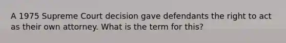 A 1975 Supreme Court decision gave defendants the right to act as their own attorney. What is the term for this?