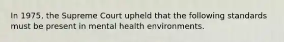 In 1975, the Supreme Court upheld that the following standards must be present in mental health environments.