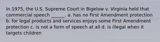 In 1975, the U.S. Supreme Court in Bigelow v. Virginia held that commercial speech ______. a. has no First Amendment protection b. for legal products and services enjoys some First Amendment protection c. is not a form of speech at all d. is illegal when it targets children