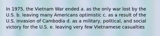 In 1975, the Vietnam War ended a. as the only war lost by the U.S. b. leaving many Americans optimistic c. as a result of the U.S. invasion of Cambodia d. as a military, political, and social victory for the U.S. e. leaving very few Vietnamese casualties