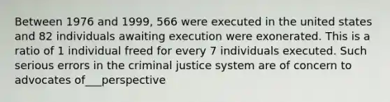 Between 1976 and 1999, 566 were executed in the united states and 82 individuals awaiting execution were exonerated. This is a ratio of 1 individual freed for every 7 individuals executed. Such serious errors in the criminal justice system are of concern to advocates of___perspective