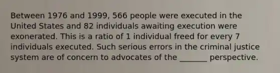 Between 1976 and 1999, 566 people were executed in the United States and 82 individuals awaiting execution were exonerated. This is a ratio of 1 individual freed for every 7 individuals executed. Such serious errors in the criminal justice system are of concern to advocates of the _______ perspective.