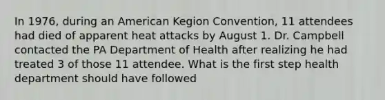 In 1976, during an American Kegion Convention, 11 attendees had died of apparent heat attacks by August 1. Dr. Campbell contacted the PA Department of Health after realizing he had treated 3 of those 11 attendee. What is the first step health department should have followed