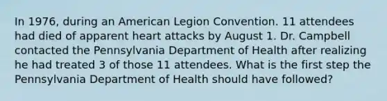 In 1976, during an American Legion Convention. 11 attendees had died of apparent heart attacks by August 1. Dr. Campbell contacted the Pennsylvania Department of Health after realizing he had treated 3 of those 11 attendees. What is the first step the Pennsylvania Department of Health should have followed?