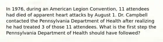 In 1976, during an American Legion Convention, 11 attendees had died of apparent heart attacks by August 1. Dr. Campbell contacted the Pennsylvania Department of Health after realizing he had treated 3 of those 11 attendees. What is the first step the Pennsylvania Department of Health should have followed?