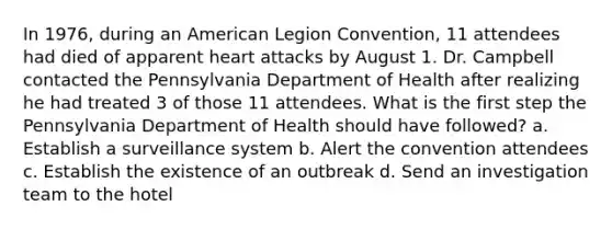 In 1976, during an American Legion Convention, 11 attendees had died of apparent heart attacks by August 1. Dr. Campbell contacted the Pennsylvania Department of Health after realizing he had treated 3 of those 11 attendees. What is the first step the Pennsylvania Department of Health should have followed? a. Establish a surveillance system b. Alert the convention attendees c. Establish the existence of an outbreak d. Send an investigation team to the hotel