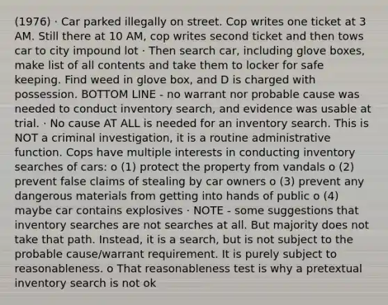 (1976) · Car parked illegally on street. Cop writes one ticket at 3 AM. Still there at 10 AM, cop writes second ticket and then tows car to city impound lot · Then search car, including glove boxes, make list of all contents and take them to locker for safe keeping. Find weed in glove box, and D is charged with possession. BOTTOM LINE - no warrant nor probable cause was needed to conduct inventory search, and evidence was usable at trial. · No cause AT ALL is needed for an inventory search. This is NOT a criminal investigation, it is a routine administrative function. Cops have multiple interests in conducting inventory searches of cars: o (1) protect the property from vandals o (2) prevent false claims of stealing by car owners o (3) prevent any dangerous materials from getting into hands of public o (4) maybe car contains explosives · NOTE - some suggestions that inventory searches are not searches at all. But majority does not take that path. Instead, it is a search, but is not subject to the probable cause/warrant requirement. It is purely subject to reasonableness. o That reasonableness test is why a pretextual inventory search is not ok