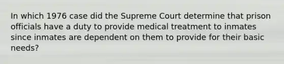 In which 1976 case did the Supreme Court determine that prison officials have a duty to provide medical treatment to inmates since inmates are dependent on them to provide for their basic needs?