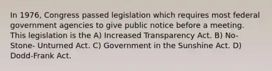 In 1976, Congress passed legislation which requires most federal government agencies to give public notice before a meeting. This legislation is the A) Increased Transparency Act. B) No-Stone- Unturned Act. C) Government in the Sunshine Act. D) Dodd-Frank Act.