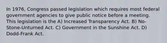 In 1976, Congress passed legislation which requires most federal government agencies to give public notice before a meeting. This legislation is the A) Increased Transparency Act. B) No-Stone-Unturned Act. C) Government in the Sunshine Act. D) Dodd-Frank Act.