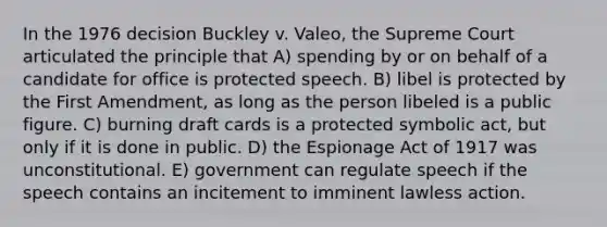 In the 1976 decision Buckley v. Valeo, the Supreme Court articulated the principle that A) spending by or on behalf of a candidate for office is protected speech. B) libel is protected by the First Amendment, as long as the person libeled is a public figure. C) burning draft cards is a protected symbolic act, but only if it is done in public. D) the Espionage Act of 1917 was unconstitutional. E) government can regulate speech if the speech contains an incitement to imminent lawless action.