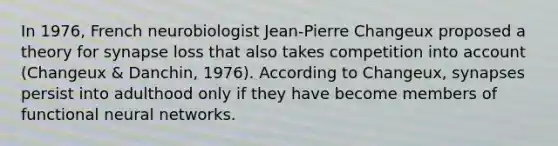 In 1976, French neurobiologist Jean-Pierre Changeux proposed a theory for synapse loss that also takes competition into account (Changeux & Danchin, 1976). According to Changeux, synapses persist into adulthood only if they have become members of functional neural networks.