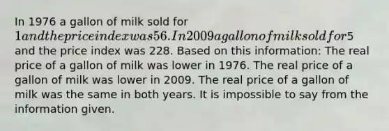 In 1976 a gallon of milk sold for 1 and the price index was 56. In 2009 a gallon of milk sold for5 and the price index was 228. Based on this information: The real price of a gallon of milk was lower in 1976. The real price of a gallon of milk was lower in 2009. The real price of a gallon of milk was the same in both years. It is impossible to say from the information given.