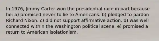 In 1976, Jimmy Carter won the presidential race in part because he: a) promised never to lie to Americans. b) pledged to pardon Richard Nixon. c) did not support affirmative action. d) was well connected within the Washington political scene. e) promised a return to American isolationism.