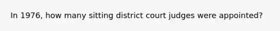 In 1976, how many sitting district court judges were appointed?