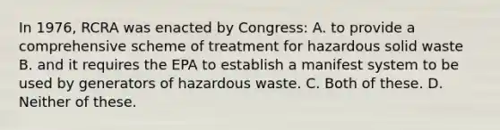 In 1976, RCRA was enacted by Congress: A. to provide a comprehensive scheme of treatment for hazardous solid waste B. and it requires the EPA to establish a manifest system to be used by generators of hazardous waste. C. Both of these. D. Neither of these.