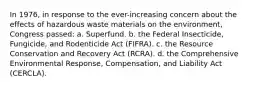 In 1976, in response to the ever-increasing concern about the effects of hazardous waste materials on the environment, Congress passed: a. Superfund. b. the Federal Insecticide, Fungicide, and Rodenticide Act (FIFRA). c. the Resource Conservation and Recovery Act (RCRA). d. the Comprehensive Environmental Response, Compensation, and Liability Act (CERCLA).