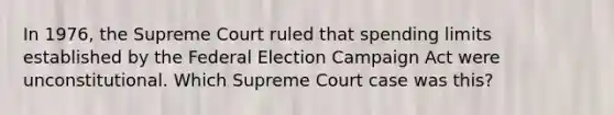 In 1976, the Supreme Court ruled that spending limits established by the Federal Election Campaign Act were unconstitutional. Which Supreme Court case was this?