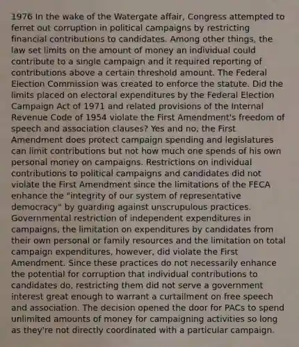 1976 In the wake of the Watergate affair, Congress attempted to ferret out corruption in political campaigns by restricting financial contributions to candidates. Among other things, the law set limits on the amount of money an individual could contribute to a single campaign and it required reporting of contributions above a certain threshold amount. The Federal Election Commission was created to enforce the statute. Did the limits placed on electoral expenditures by the Federal Election Campaign Act of 1971 and related provisions of the Internal Revenue Code of 1954 violate the First Amendment's freedom of speech and association clauses? Yes and no; the First Amendment does protect campaign spending and legislatures can limit contributions but not how much one spends of his own personal money on campaigns. Restrictions on individual contributions to political campaigns and candidates did not violate the First Amendment since the limitations of the FECA enhance the "integrity of our system of representative democracy" by guarding against unscrupulous practices. Governmental restriction of independent expenditures in campaigns, the limitation on expenditures by candidates from their own personal or family resources and the limitation on total campaign expenditures, however, did violate the First Amendment. Since these practices do not necessarily enhance the potential for corruption that individual contributions to candidates do, restricting them did not serve a government interest great enough to warrant a curtailment on free speech and association. The decision opened the door for PACs to spend unlimited amounts of money for campaigning activities so long as they're not directly coordinated with a particular campaign.