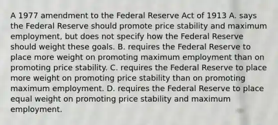 A 1977 amendment to the Federal Reserve Act of 1913 A. says the Federal Reserve should promote price stability and maximum employment, but does not specify how the Federal Reserve should weight these goals. B. requires the Federal Reserve to place more weight on promoting maximum employment than on promoting price stability. C. requires the Federal Reserve to place more weight on promoting price stability than on promoting maximum employment. D. requires the Federal Reserve to place equal weight on promoting price stability and maximum employment.