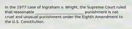 In the 1977 case of Ingraham v. Wright, the Supreme Court ruled that reasonable __________________________ punishment is not cruel and unusual punishment under the Eighth Amendment to the U.S. Constitution.