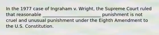 In the 1977 case of Ingraham v. Wright, the Supreme Court ruled that reasonable __________________________ punishment is not cruel and unusual punishment under the Eighth Amendment to the U.S. Constitution.