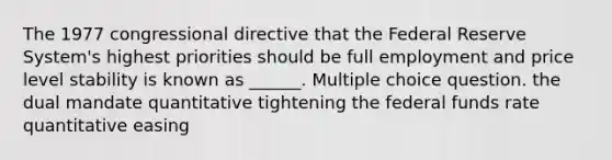 The 1977 congressional directive that the Federal Reserve System's highest priorities should be full employment and price level stability is known as ______. Multiple choice question. the dual mandate quantitative tightening the federal funds rate quantitative easing