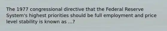 The 1977 congressional directive that the Federal Reserve System's highest priorities should be full employment and price level stability is known as ...?