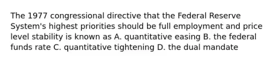 The 1977 congressional directive that the Federal Reserve System's highest priorities should be full employment and price level stability is known as A. quantitative easing B. the federal funds rate C. quantitative tightening D. the dual mandate