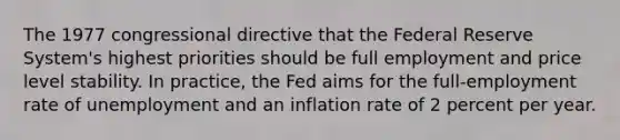 The 1977 congressional directive that the Federal Reserve System's highest priorities should be full employment and price level stability. In practice, the Fed aims for the full-employment rate of unemployment and an inflation rate of 2 percent per year.