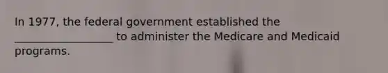 In 1977, the federal government established the __________________ to administer the Medicare and Medicaid programs.