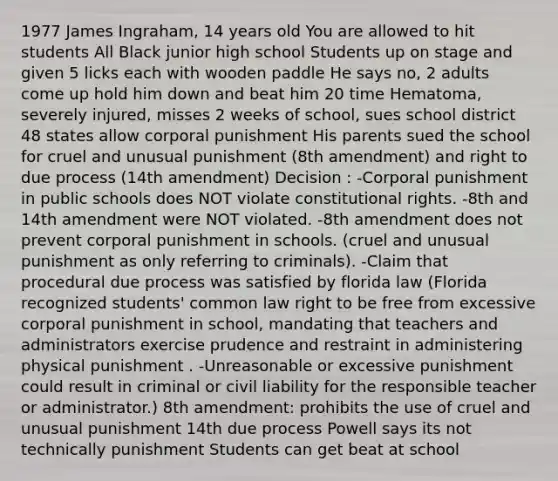 1977 James Ingraham, 14 years old You are allowed to hit students All Black junior high school Students up on stage and given 5 licks each with wooden paddle He says no, 2 adults come up hold him down and beat him 20 time Hematoma, severely injured, misses 2 weeks of school, sues school district 48 states allow corporal punishment His parents sued the school for cruel and unusual punishment (8th amendment) and right to due process (14th amendment) Decision : -Corporal punishment in public schools does NOT violate constitutional rights. -8th and 14th amendment were NOT violated. -8th amendment does not prevent corporal punishment in schools. (cruel and unusual punishment as only referring to criminals). -Claim that procedural due process was satisfied by florida law (Florida recognized students' common law right to be free from excessive corporal punishment in school, mandating that teachers and administrators exercise prudence and restraint in administering physical punishment . -Unreasonable or excessive punishment could result in criminal or civil liability for the responsible teacher or administrator.) 8th amendment: prohibits the use of cruel and unusual punishment 14th due process Powell says its not technically punishment Students can get beat at school