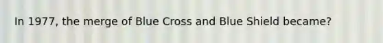 In 1977, the merge of Blue Cross and Blue Shield became?