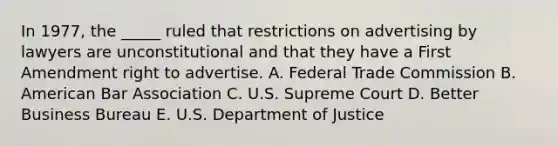 In 1977, the _____ ruled that restrictions on advertising by lawyers are unconstitutional and that they have a First Amendment right to advertise. A. Federal Trade Commission B. American Bar Association C. U.S. Supreme Court D. Better Business Bureau E. U.S. Department of Justice