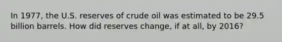 In 1977, the U.S. reserves of crude oil was estimated to be 29.5 billion barrels. How did reserves change, if at all, by 2016?