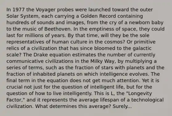 In 1977 the Voyager probes were launched toward the outer Solar System, each carrying a Golden Record containing hundreds of sounds and images, from the cry of a newborn baby to the music of Beethoven. In the emptiness of space, they could last for millions of years. By that time, will they be the sole representatives of human culture in the cosmos? Or primitive relics of a civilization that has since bloomed to the galactic scale? The Drake equation estimates the number of currently communicative civilizations in the Milky Way, by multiplying a series of terms, such as the fraction of stars with planets and the fraction of inhabited planets on which intelligence evolves. The final term in the equation does not get much attention. Yet it is crucial not just for the question of intelligent life, but for the question of how to live intelligently. This is L, the "Longevity Factor," and it represents the average lifespan of a technological civilization. What determines this average? Surely...