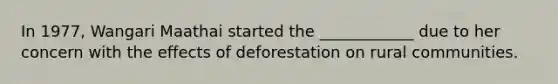 In 1977, Wangari Maathai started the ____________ due to her concern with the effects of deforestation on rural communities.